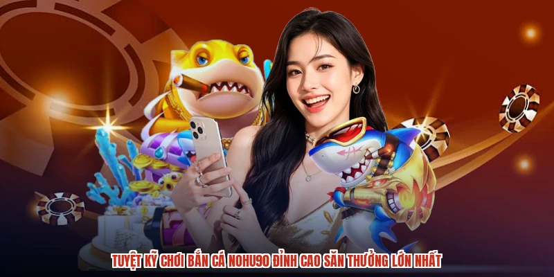 Tuyệt Kỹ Chơi Bắn Cá NOHU90 Đỉnh Cao Săn Thưởng Lớn Nhất